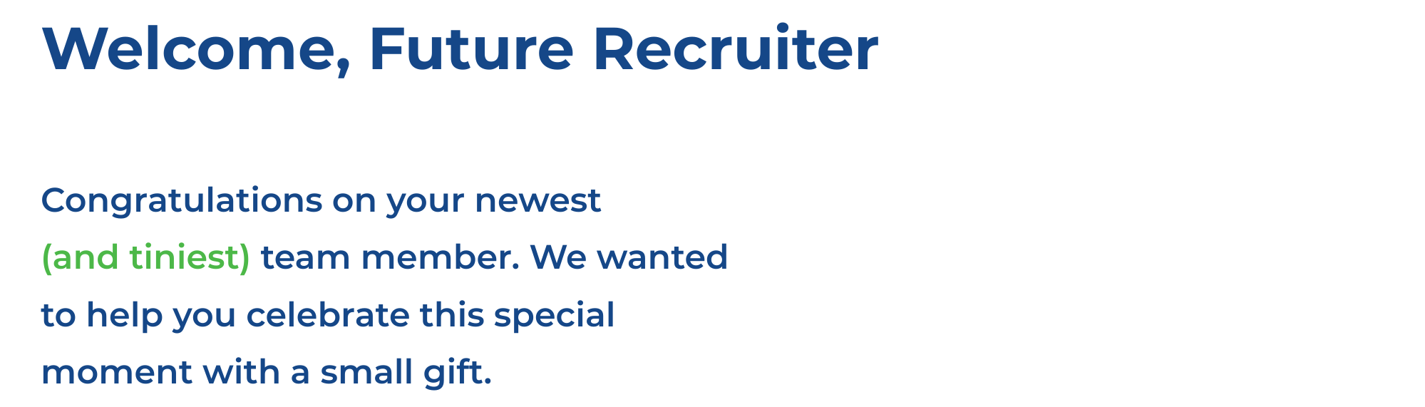 Welcome, Future Recruiter  - Congratulations on your newest
(and tiniest) team member. We wanted to help you celebrate this special moment with a small gift.