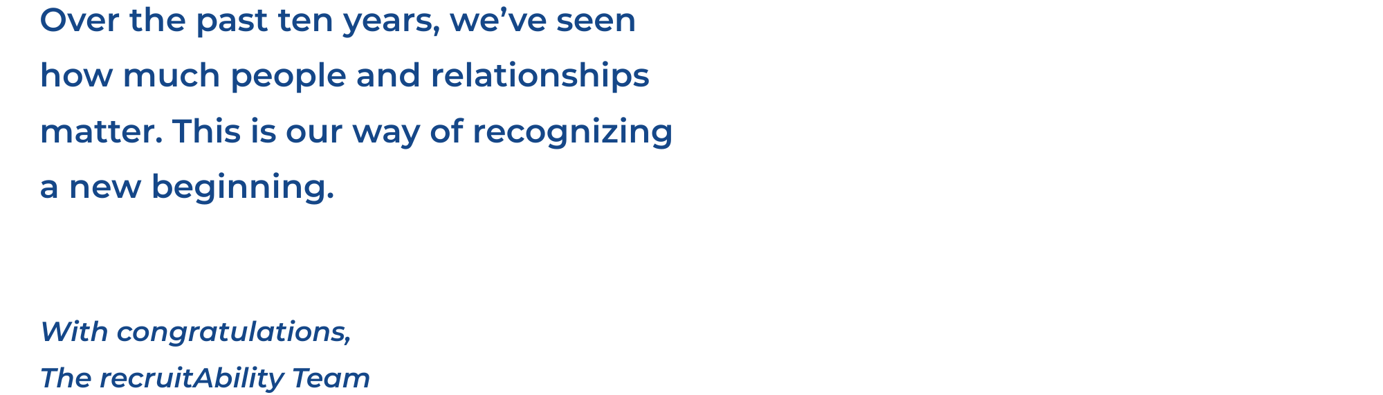 Over the past ten years, we’ve seen how much people and relationships matter. This is our way of recognizing a new beginning.

With congratulations,
The recruitAbility Team